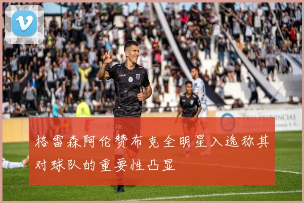 格雷森阿伦赞布克全明星入选称其对球队的重要性凸显