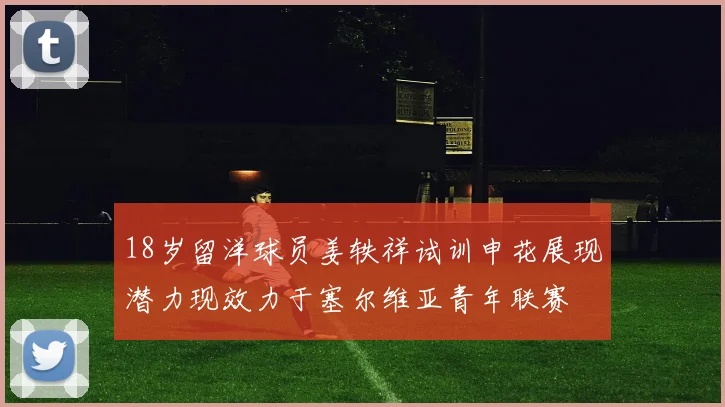 18岁留洋球员姜轶祥试训申花展现潜力现效力于塞尔维亚青年联赛