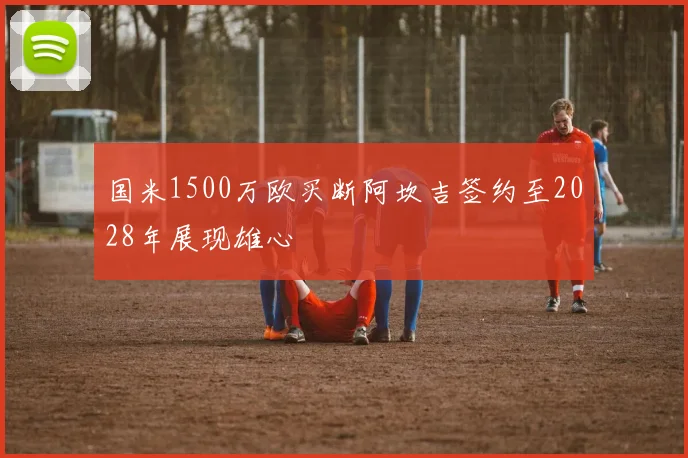 国米1500万欧买断阿坎吉签约至2028年展现雄心