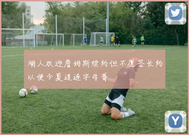 湖人欢迎詹姆斯续约但不愿签长约以便今夏追逐字母哥