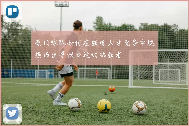 豪门球队如何在教练人才竞争中脱颖而出寻找合适的执教者