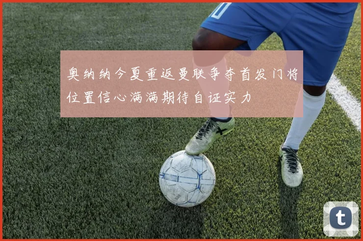 奥纳纳今夏重返曼联争夺首发门将位置信心满满期待自证实力