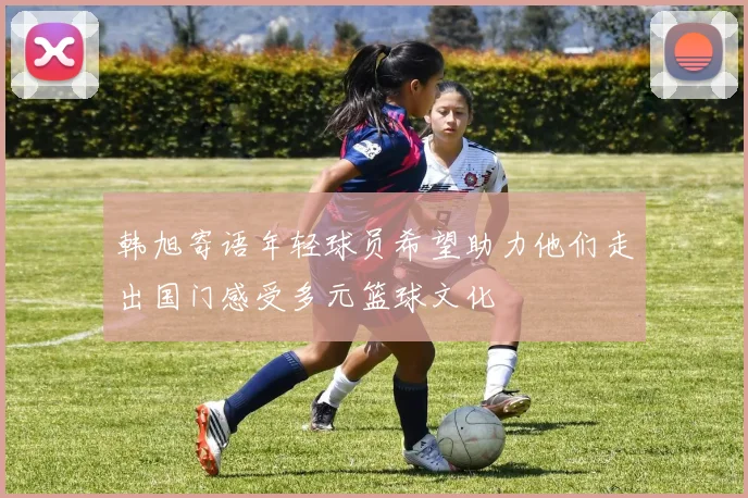 韩旭寄语年轻球员希望助力他们走出国门感受多元篮球文化