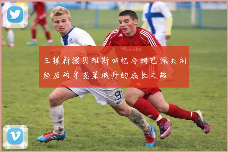 三镇新援贝维斯回忆与姆巴佩共训经历两年克莱枫丹的成长之路