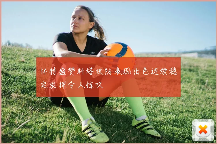 怀特盛赞科塔攻防表现出色连续稳定发挥令人惊叹