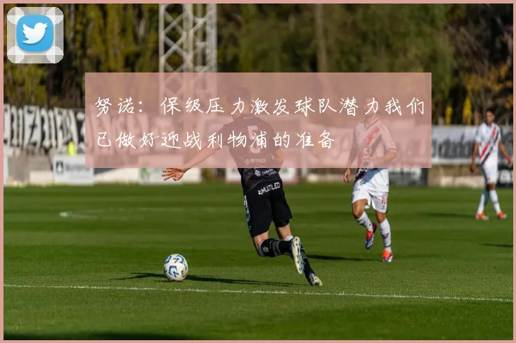 努诺：保级压力激发球队潜力我们已做好迎战利物浦的准备