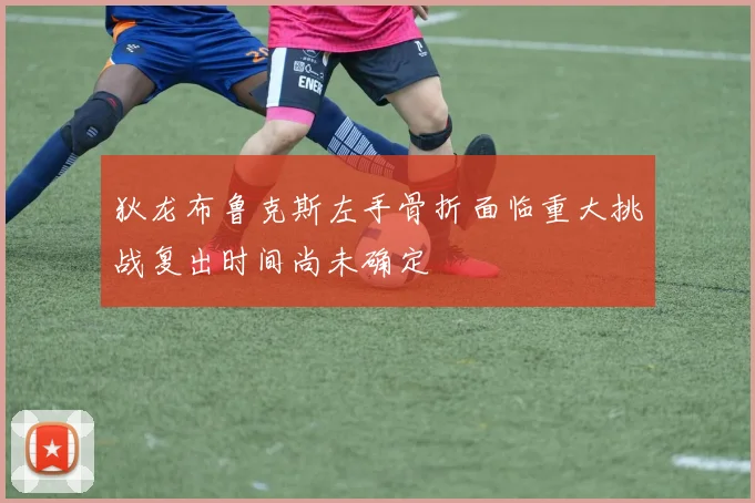 狄龙布鲁克斯左手骨折面临重大挑战复出时间尚未确定