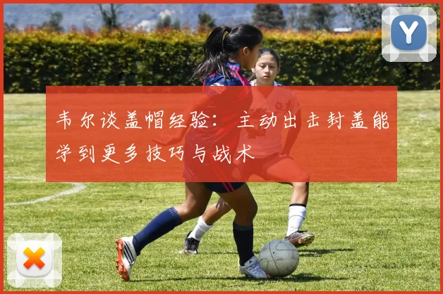 韦尔谈盖帽经验：主动出击封盖能学到更多技巧与战术