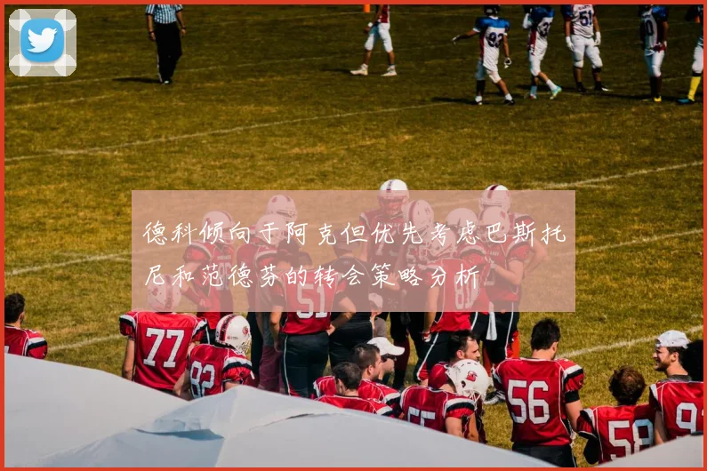 德科倾向于阿克但优先考虑巴斯托尼和范德芬的转会策略分析