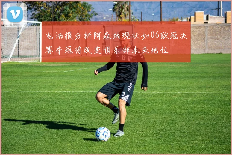 电讯报分析阿森纳现状如06欧冠决赛夺冠将改变俱乐部未来地位