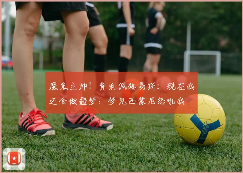 魔鬼主帅！费利佩路易斯：现在我还会做噩梦，梦见西蒙尼怒吼我