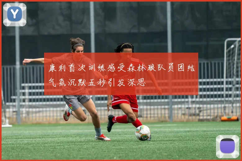 康利首次训练感受森林狼队员团结气氛沉默五秒引发深思