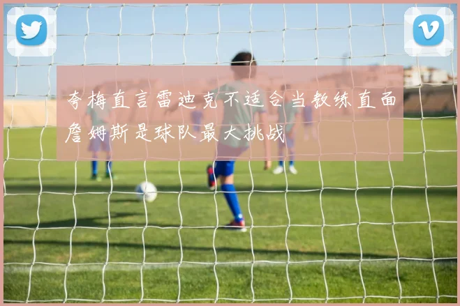 夸梅直言雷迪克不适合当教练直面詹姆斯是球队最大挑战